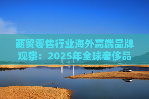 商贸零售行业海外高端品牌观察:2025年全球奢侈品市场增速放缓 Q3复苏反转迹象显现