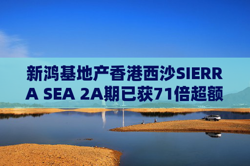 新鸿基地产香港西沙SIERRA SEA 2A期已获71倍超额认购
