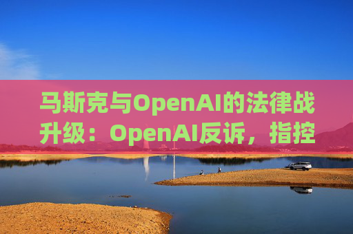 马斯克与OpenAI的法律战升级：OpenAI反诉，指控其存在骚扰行为