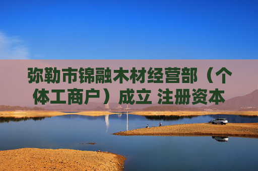弥勒市锦融木材经营部（个体工商户）成立 注册资本10万人民币