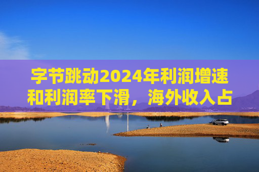 字节跳动2024年利润增速和利润率下滑,海外收入占比达历史最高