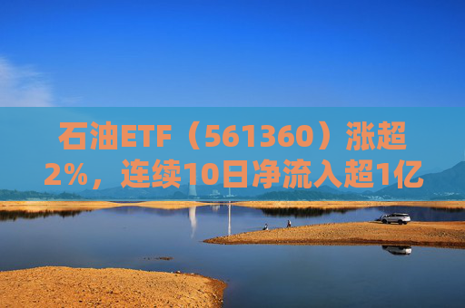 石油ETF（561360）涨超2%，连续10日净流入超1亿元，资金抢筹布局  第1张