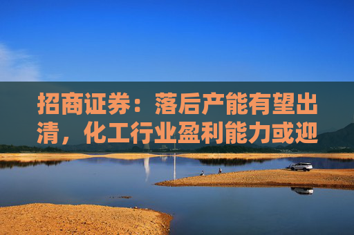 招商证券：落后产能有望出清，化工行业盈利能力或迎来边际改善