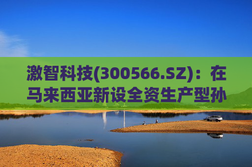激智科技(300566.SZ)：在马来西亚新设全资生产型孙公司，目前厂房建设中