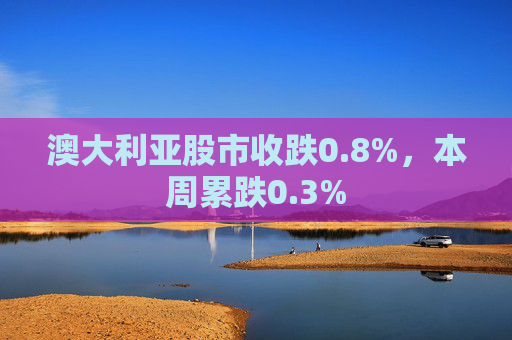 澳大利亚股市收跌0.8%,本周累跌0.3%