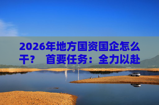 2026年地方国资国企怎么干？  首要任务：全力以赴稳经营、提质效