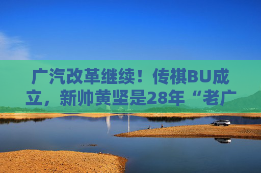 广汽改革继续！传祺BU成立，新帅黄坚是28年“老广汽”