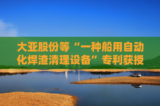 大亚股份等“一种船用自动化焊渣清理设备”专利获授权