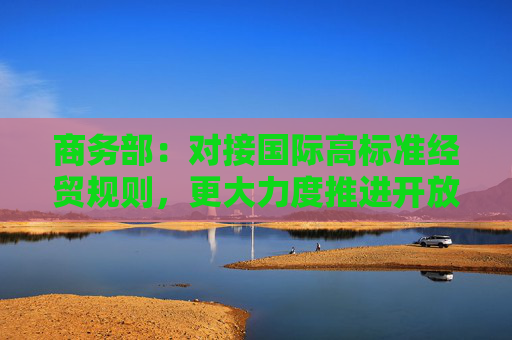 商务部：对接国际高标准经贸规则，更大力度推进开放高地建设