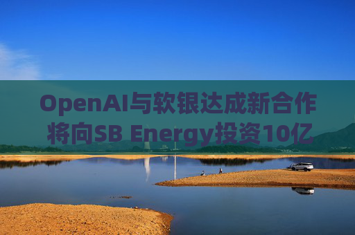 OpenAI与软银达成新合作 将向SB Energy投资10亿美元