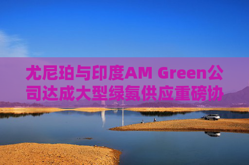 尤尼珀与印度AM Green公司达成大型绿氨供应重磅协议