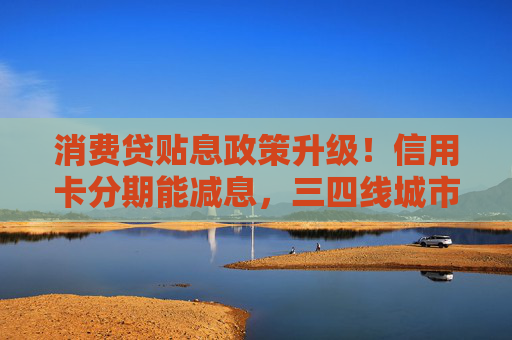 消费贷贴息政策升级！信用卡分期能减息，三四线城市受益更明显