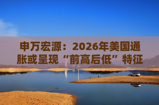 申万宏源：2026年美国通胀或呈现“前高后低”特征