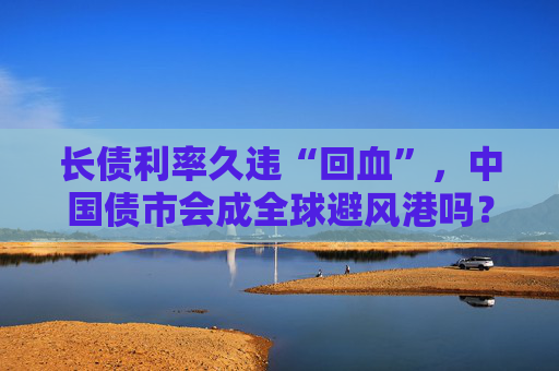 长债利率久违“回血”，中国债市会成全球避风港吗？