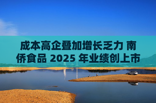成本高企叠加增长乏力 南侨食品 2025 年业绩创上市新低