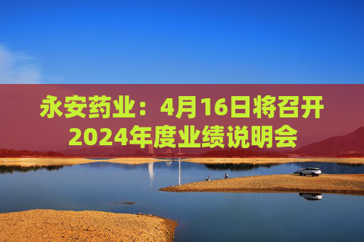 永安药业：4月16日将召开2024年度业绩说明会