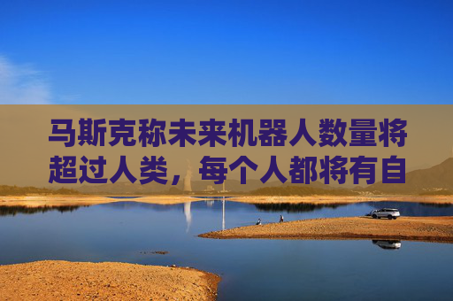 马斯克称未来机器人数量将超过人类，每个人都将有自己的机器人