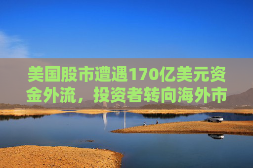 美国股市遭遇170亿美元资金外流，投资者转向海外市场