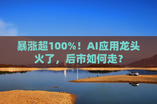 暴涨超100%！AI应用龙头火了，后市如何走？