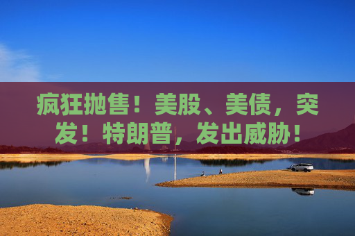 疯狂抛售！美股、美债，突发！特朗普，发出威胁！
