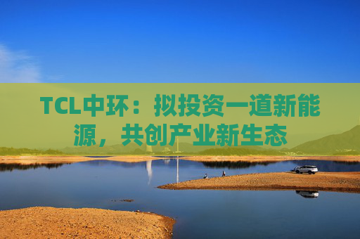 TCL中环:拟投资一道新能源,共创产业新生态 第1张 TCL中环:拟投资一道新能源,共创产业新生态 第1张