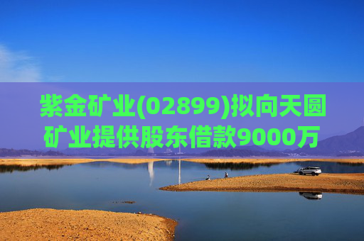 紫金矿业(02899)拟向天圆矿业提供股东借款9000万元