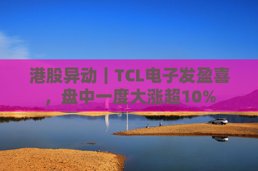 港股异动｜TCL电子发盈喜，盘中一度大涨超10%