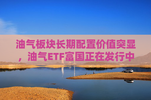 油气板块长期配置价值突显,油气ETF富国正在发行中 第1张 油气板块长期配置价值突显,油气ETF富国正在发行中 第1张