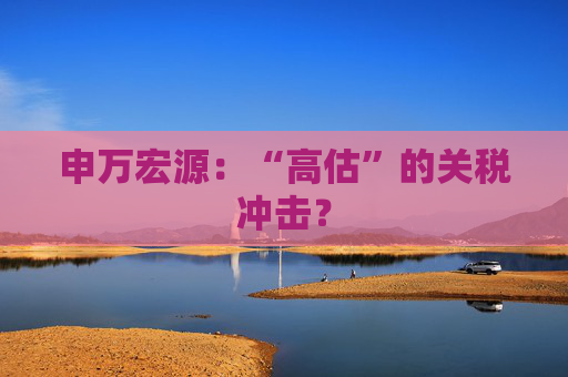 申万宏源：“高估”的关税冲击？