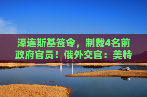 泽连斯基签令，制裁4名前政府官员！俄外交官：美特使在乌划分控制区冻结冲突方案或致冲突升级