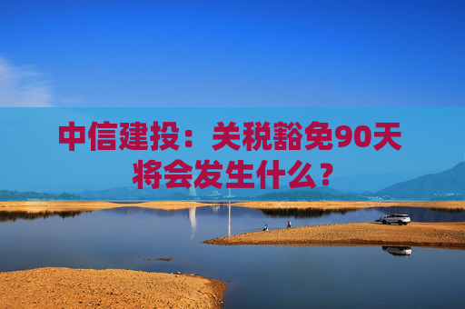 中信建投:关税豁免90天 将会发生什么?