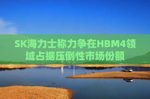 SK海力士称力争在HBM4领域占据压倒性市场份额
