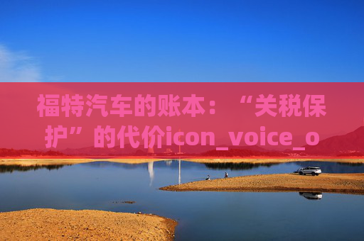 福特汽车的账本:“关税保护”的代价icon_voice_onicon_voice