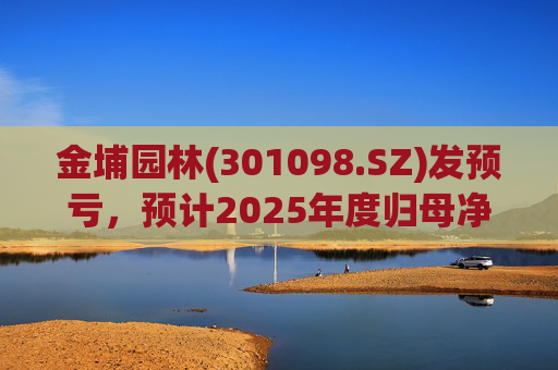 金埔园林(301098.SZ)发预亏，预计2025年度归母净亏损2.1亿元至2.6亿元