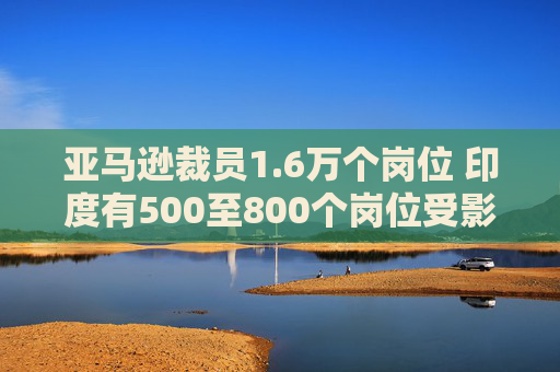 亚马逊裁员1.6万个岗位 印度有500至800个岗位受影响  第1张