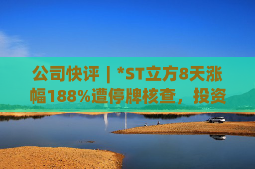 公司快评︱*ST立方8天涨幅188%遭停牌核查,投资者须注意三重危机