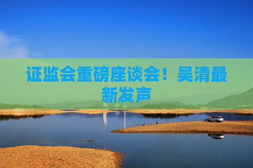 证监会重磅座谈会！吴清最新发声