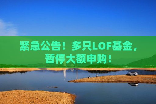 紧急公告！多只LOF基金，暂停大额申购！