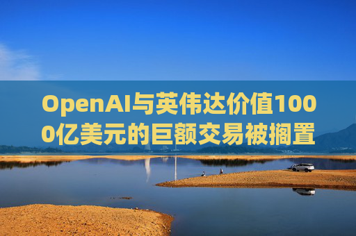 OpenAI与英伟达价值1000亿美元的巨额交易被搁置