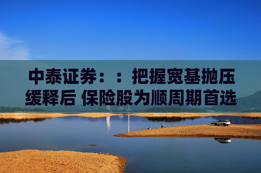 中泰证券：：把握宽基抛压缓释后 保险股为顺周期首选