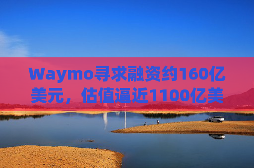 Waymo寻求融资约160亿美元，估值逼近1100亿美元