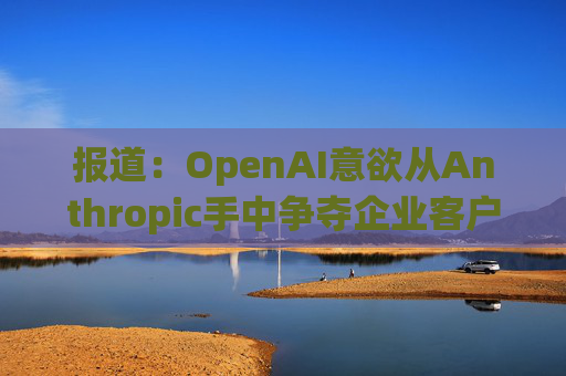 报道：OpenAI意欲从Anthropic手中争夺企业客户