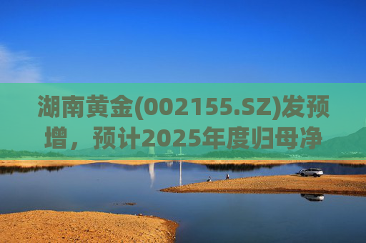 湖南黄金(002155.SZ)发预增，预计2025年度归母净利润12.7亿元至16.08亿元，同比增长50%-90%