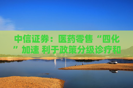 中信证券：医药零售“四化”加速 利于政策分级诊疗和医药分业