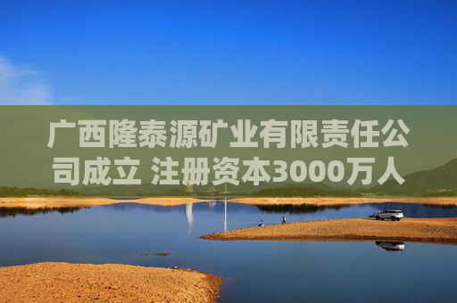 广西隆泰源矿业有限责任公司成立 注册资本3000万人民币