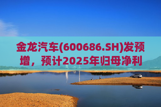 金龙汽车(600686.SH)发预增，预计2025年归母净利润约4.63亿元，同比增长193.68%