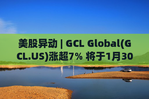 美股异动 | GCL Global(GCL.US)涨超7% 将于1月30日举行业绩电话会议