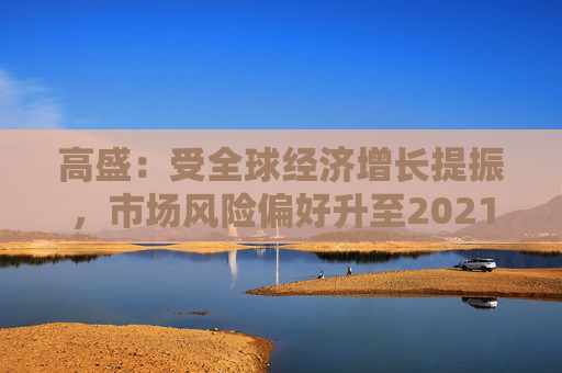 高盛：受全球经济增长提振，市场风险偏好升至2021年以来最高水平