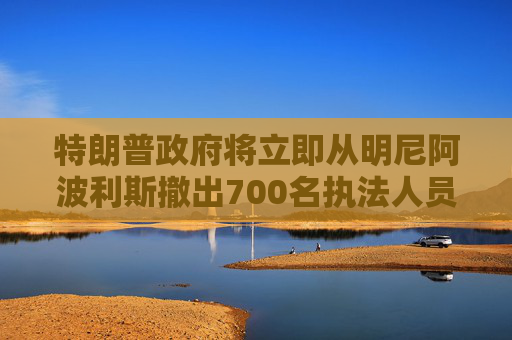 特朗普政府将立即从明尼阿波利斯撤出700名执法人员