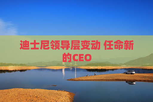 迪士尼领导层变动 任命新的CEO